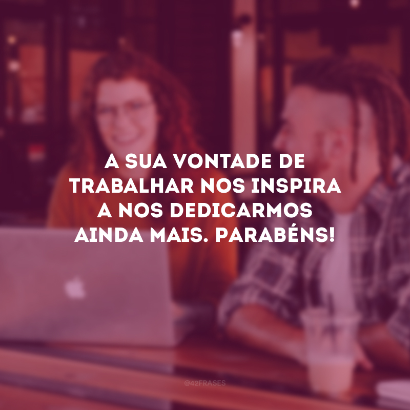 A sua vontade de trabalhar nos inspira a nos dedicarmos ainda mais. Parabéns!