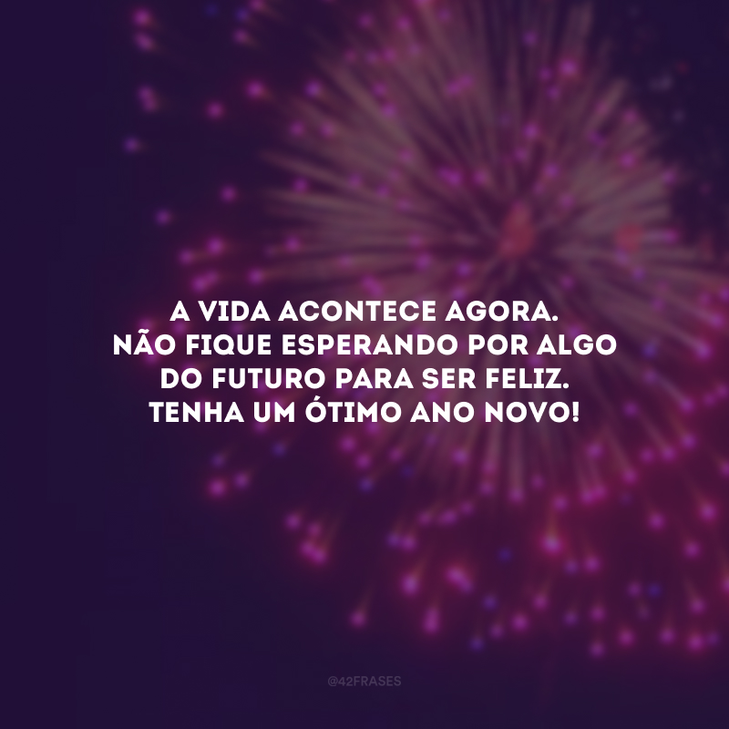 A vida acontece agora. Não fique esperando por algo do futuro para ser feliz. Tenha um ótimo Ano Novo!