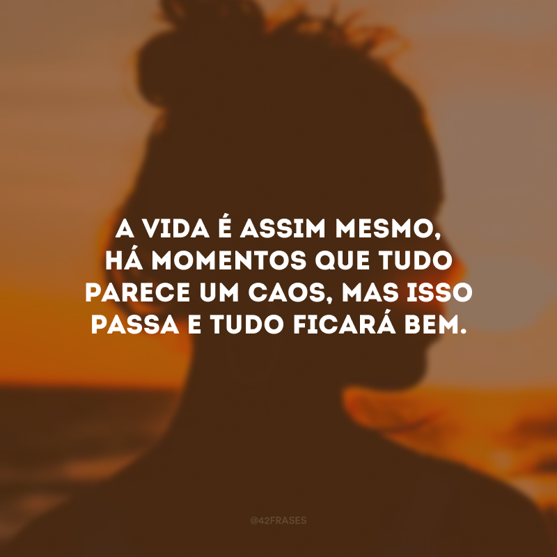 A vida é assim mesmo, há momentos que tudo parece um caos, mas isso passa e tudo ficará bem.