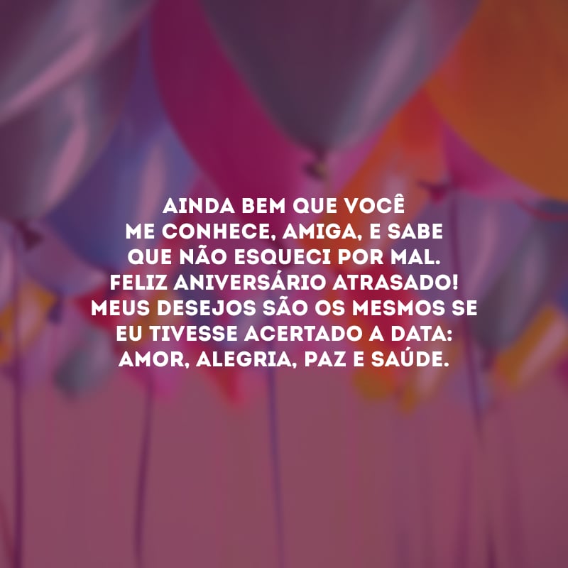 Ainda bem que você me conhece, amiga, e sabe que não esqueci por mal. Feliz aniversário atrasado! Meus desejos são os mesmos se eu tivesse acertado a data: amor, alegria, paz e saúde.