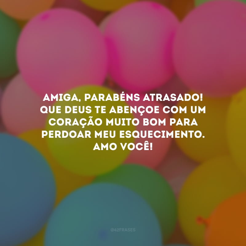 Amiga, parabéns atrasado! Que Deus te abençoe com um coração muito bom para perdoar meu esquecimento. Amo você!