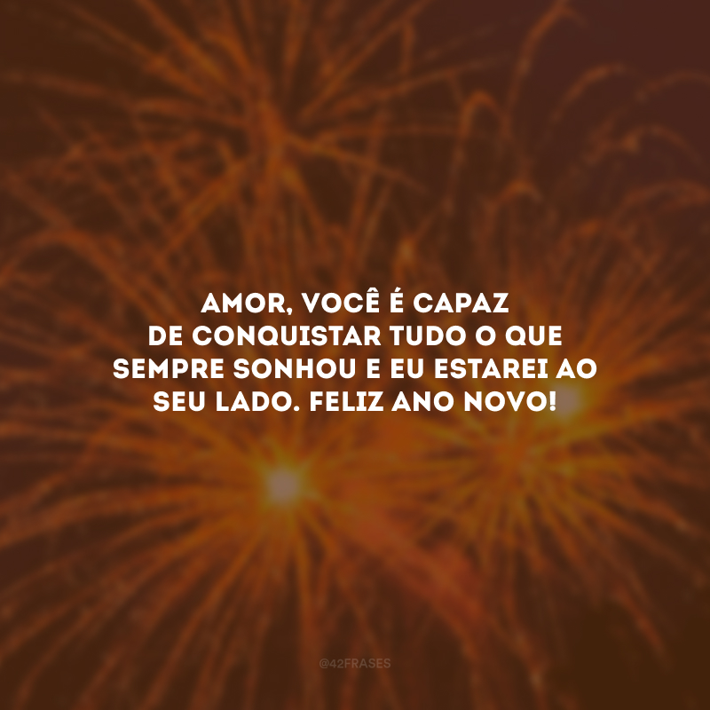 Amor, você é capaz de conquistar tudo o que sempre sonhou e eu estarei ao seu lado. Feliz Ano Novo!