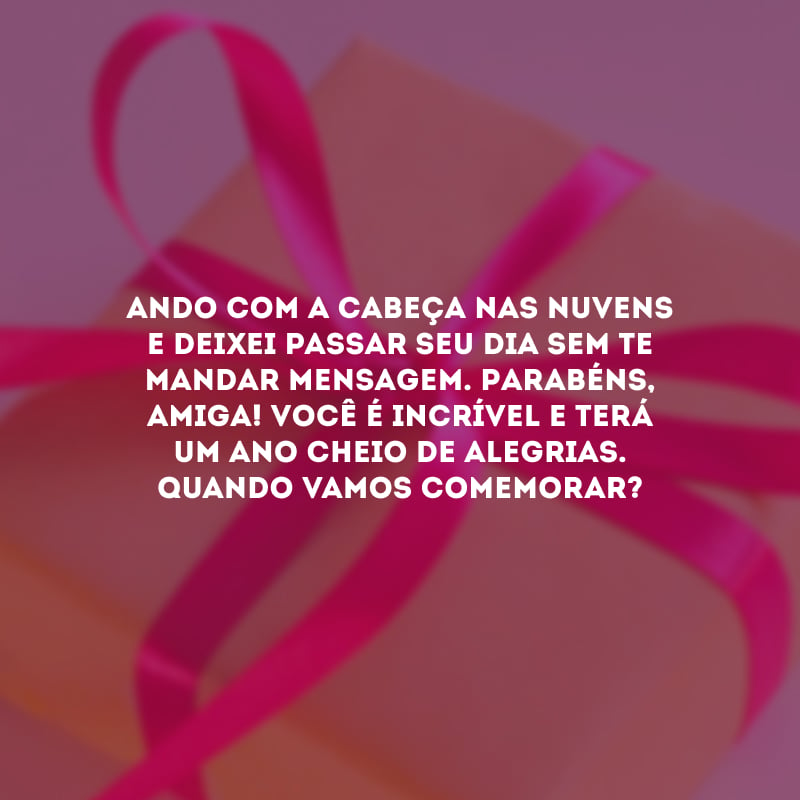 Ando com a cabeça nas nuvens e deixei passar seu dia sem te mandar mensagem. Parabéns, amiga! Você é incrível e terá um ano cheio de alegrias. Quando vamos comemorar?