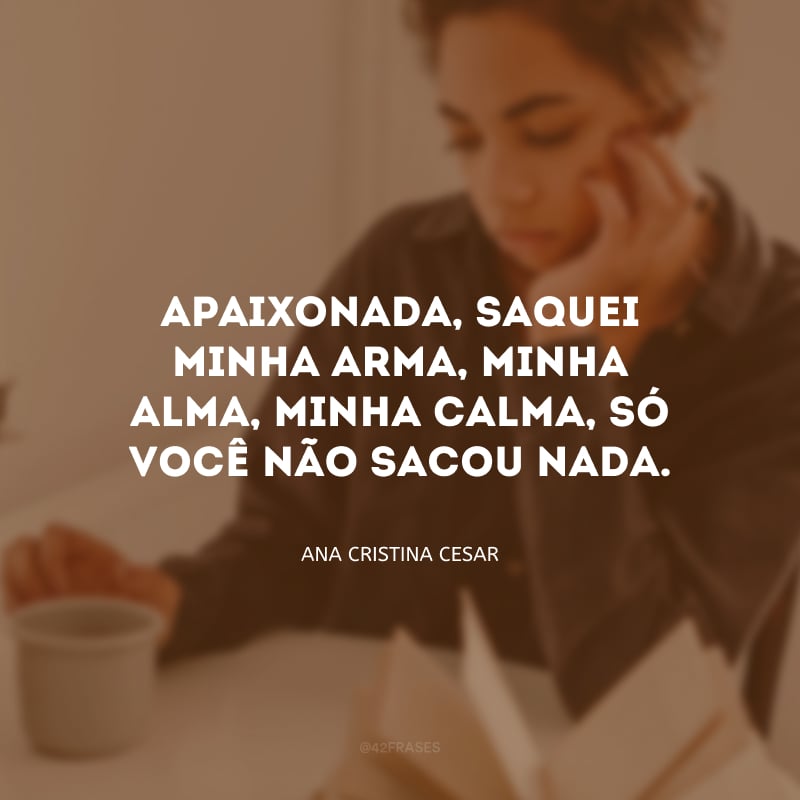 Apaixonada, saquei minha arma, minha alma, minha calma, só você não sacou nada.