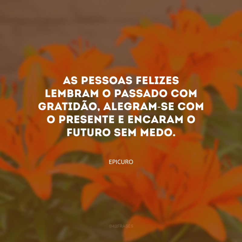 As pessoas felizes lembram o passado com gratidão, alegram-se com o presente e encaram o futuro sem medo.