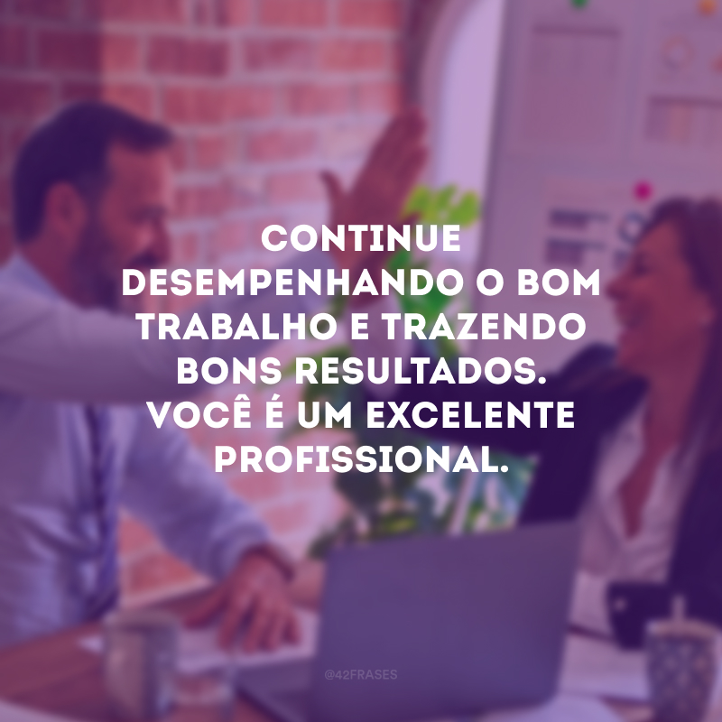 Continue desempenhando o bom trabalho e trazendo bons resultados. Você é um excelente profissional.