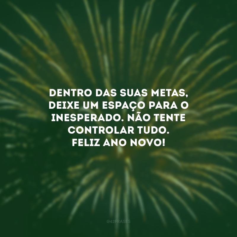 Dentro das suas metas, deixe um espaço para o inesperado. Não tente controlar tudo. Feliz Ano Novo!