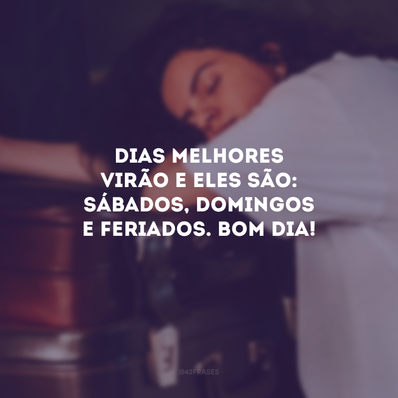 Dias melhores virão e eles são: sábados, domingos e feriados. Bom dia!