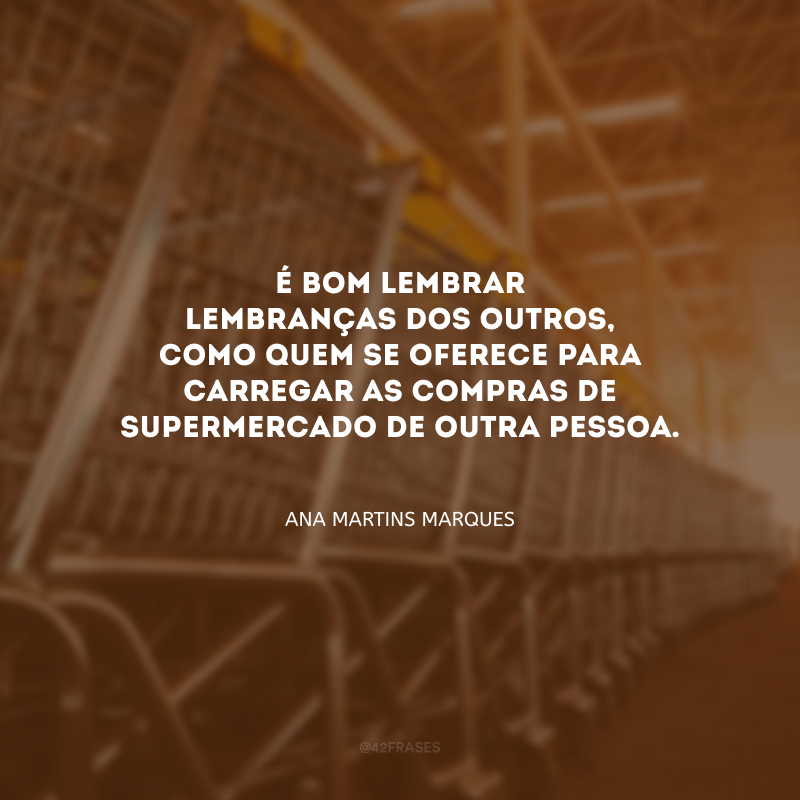 É bom lembrar lembranças dos outros, como quem se oferece para carregar as compras de supermercado de outra pessoa. 