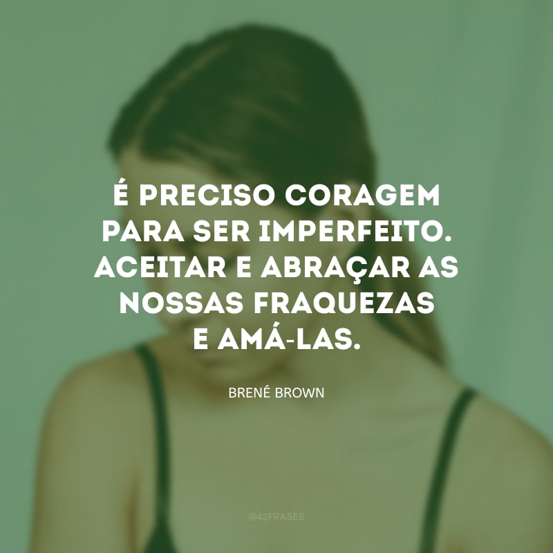 É preciso coragem para ser imperfeito. Aceitar e abraçar as nossas fraquezas e amá-las. 