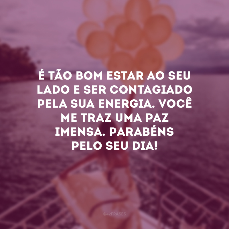 É tão bom estar ao seu lado e ser contagiado pela sua energia. Você me traz uma paz imensa. Parabéns pelo seu dia!