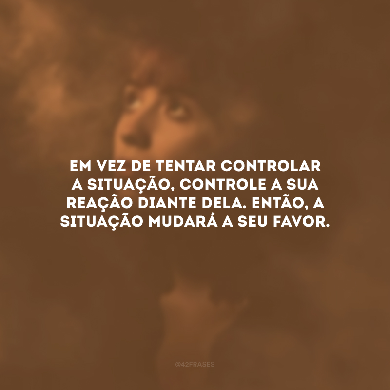 Em vez de tentar controlar a situação, controle a sua reação diante dela. Então, a situação mudará a seu favor.