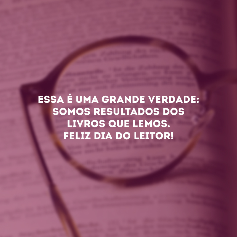 Essa é uma grande verdade: somos resultados dos livros que lemos. Feliz Dia do Leitor!