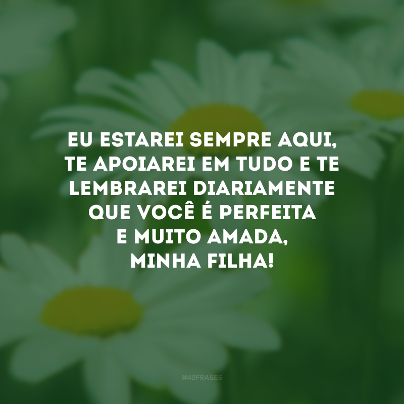 Eu estarei sempre aqui, te apoiarei em tudo e te lembrarei diariamente que você é perfeita e muito amada, minha filha!