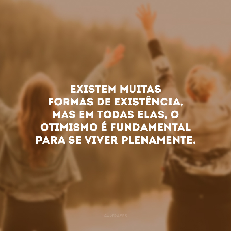 Existem muitas formas de existência, mas em todas elas, o otimismo é fundamental para se viver plenamente.