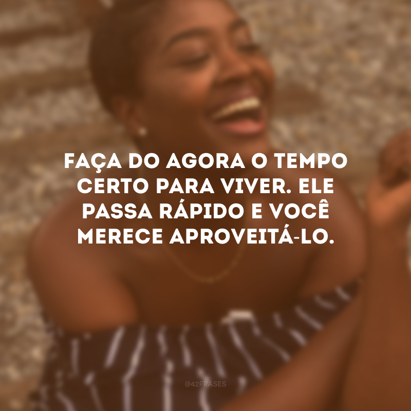 Faça do agora o tempo certo para viver. Ele passa rápido e você merece aproveitá-lo.