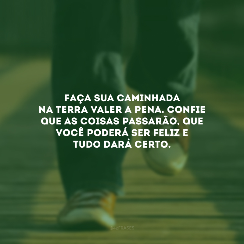 Faça sua caminhada na terra valer a pena. Confie que as coisas passarão, que você poderá ser feliz e tudo dará certo.