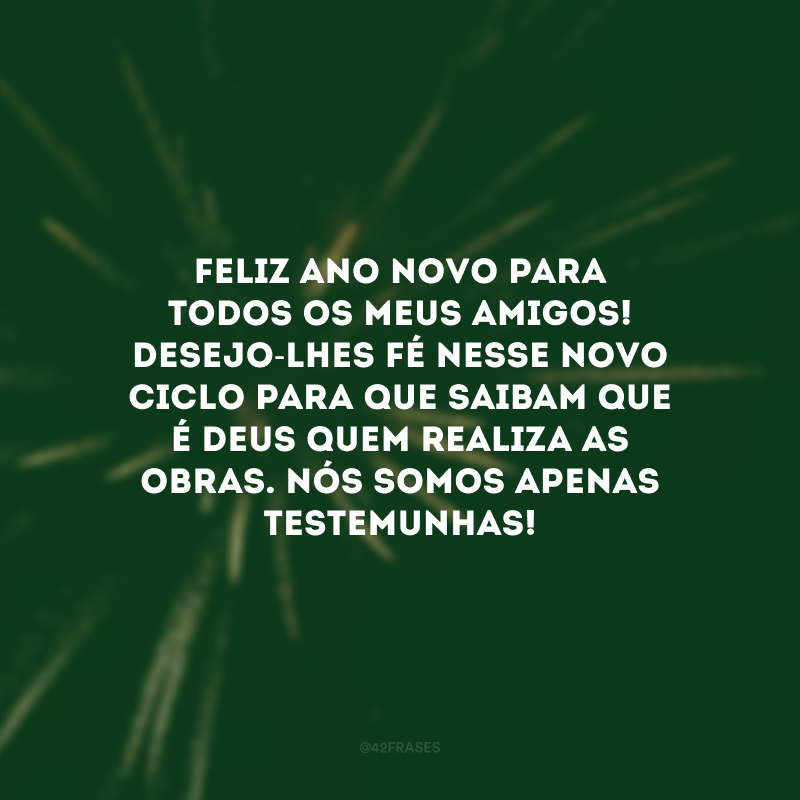 Feliz Ano Novo para todos os meus amigos! Desejo-lhes fé nesse novo ciclo para que saibam que é Deus quem realiza as obras. Nós somos apenas testemunhas!