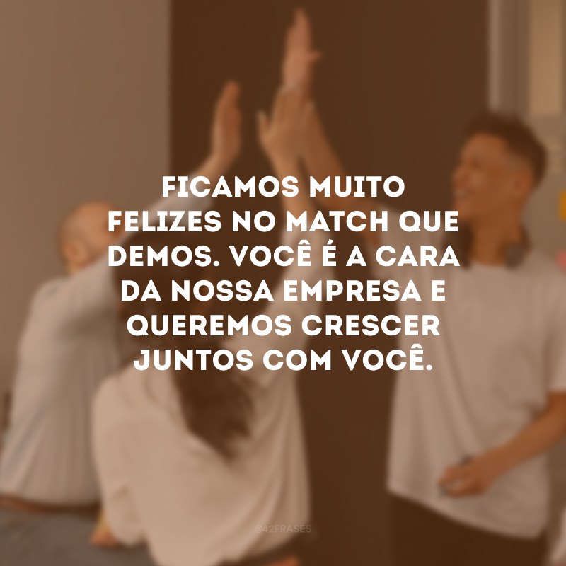 Ficamos muito felizes no match que demos. Você é a cara da nossa empresa e queremos crescer juntos com você.