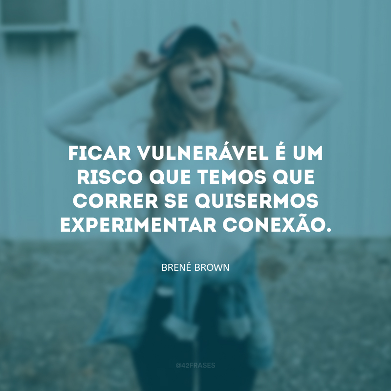 Ficar vulnerável é um risco que temos que correr se quisermos experimentar conexão.