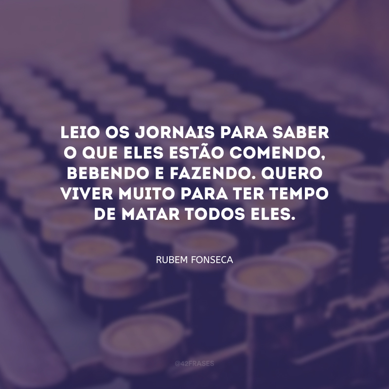 Leio os jornais para saber o que eles estão comendo, bebendo e fazendo. Quero viver muito para ter tempo de matar todos eles.