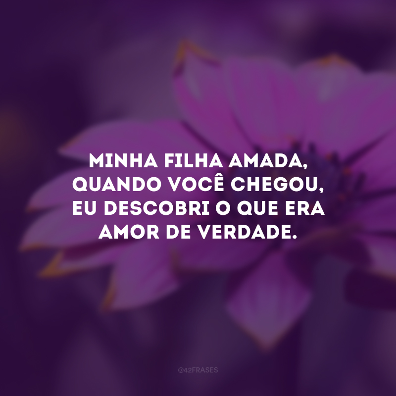 Minha filha amada, quando você chegou, eu descobri o que era amor de verdade.