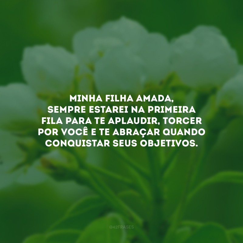 Minha filha amada, sempre estarei na primeira fila para te aplaudir, torcer por você e te abraçar quando conquistar seus objetivos.