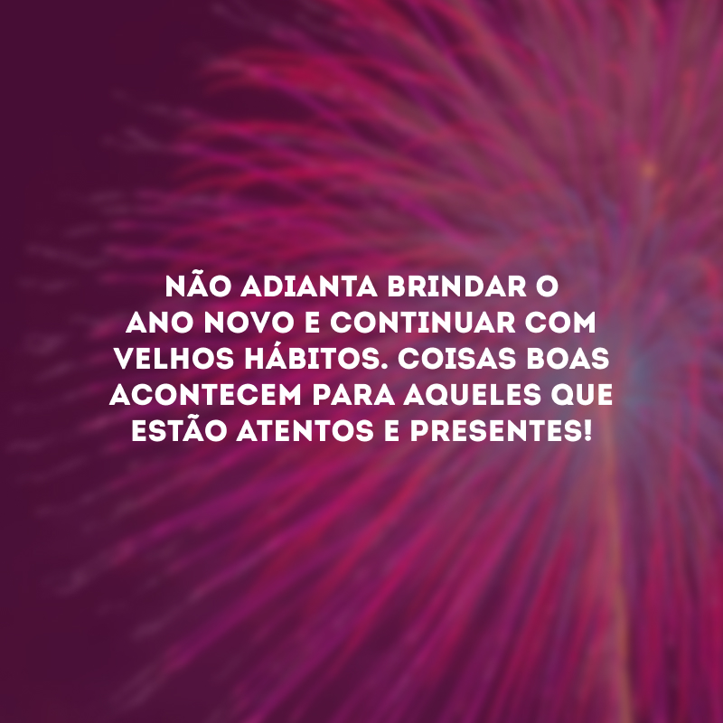 Não adianta brindar o ano novo e continuar com velhos hábitos. Coisas boas acontecem para aqueles que estão atentos e presentes!