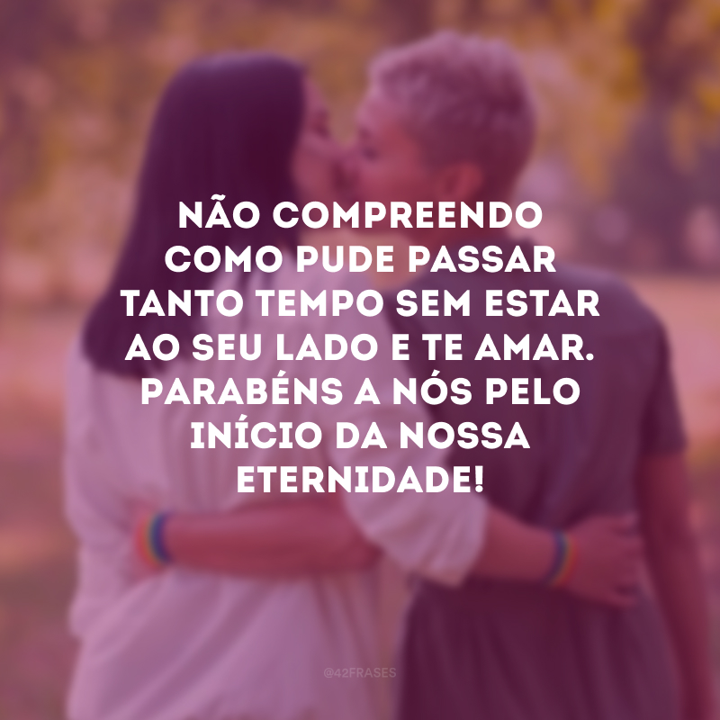 Não compreendo como pude passar tanto tempo sem estar ao seu lado e te amar. Parabéns a nós pelo início da nossa eternidade!