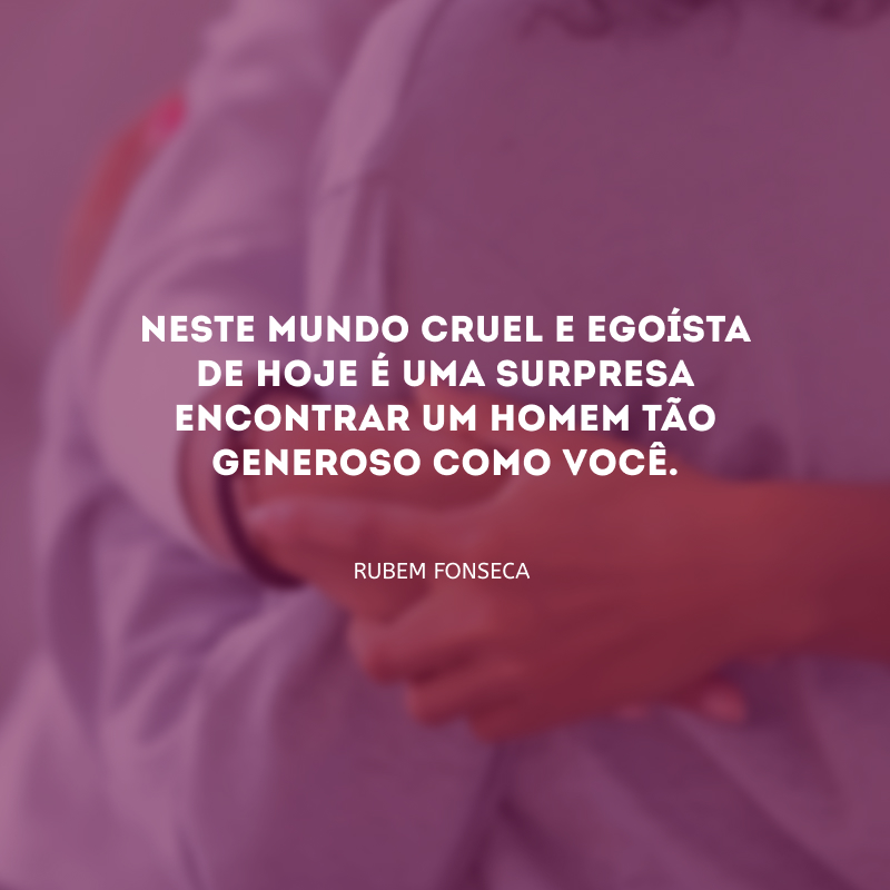 Neste mundo cruel e egoísta de hoje é uma surpresa encontrar um homem tão generoso como você.