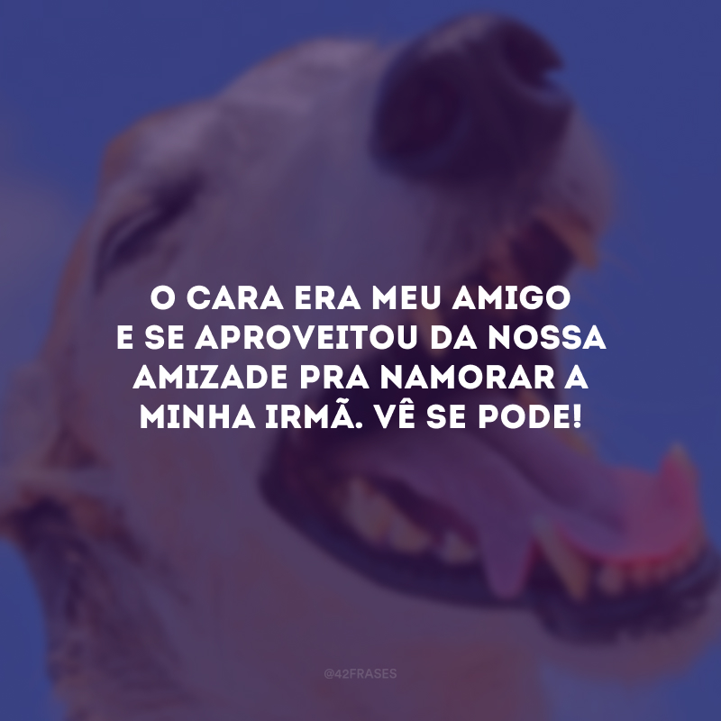 O cara era meu amigo e se aproveitou da nossa amizade pra namorar a minha irmã. Vê se pode!