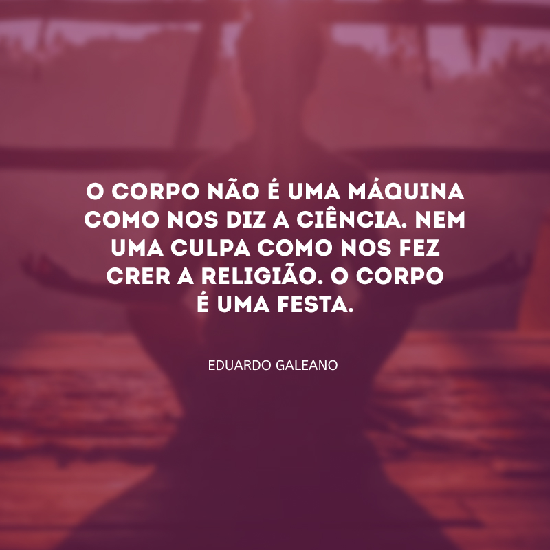 O corpo não é uma máquina como nos diz a ciência. Nem uma culpa como nos fez crer a religião. O corpo é uma festa.