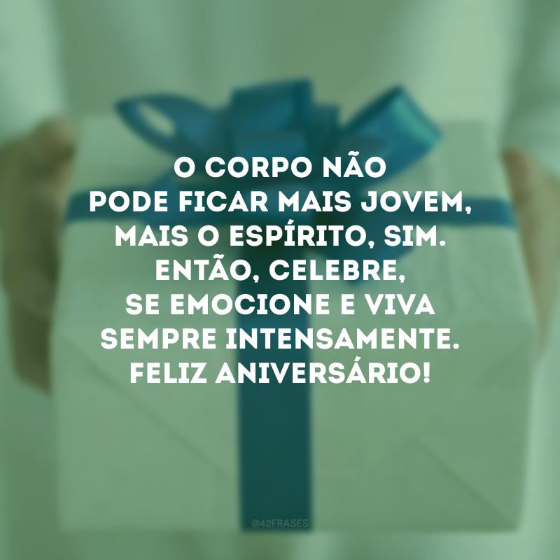 O corpo não pode ficar mais jovem, mais o espírito, sim. Então, celebre, se emocione e viva sempre intensamente. Feliz aniversário!