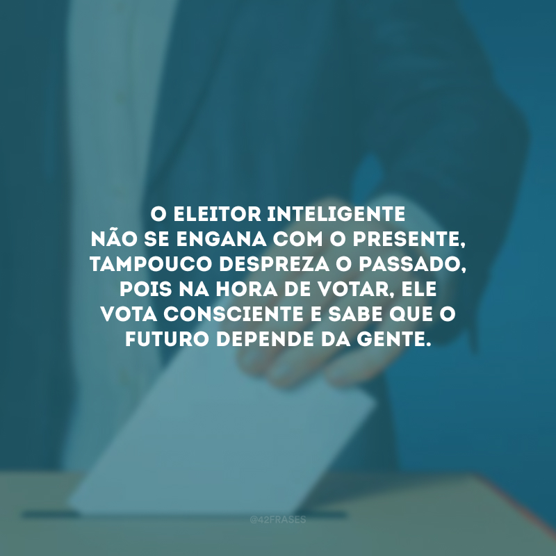 O eleitor inteligente não se engana com o presente, tampouco despreza o passado, pois na hora de votar, ele vota consciente e sabe que o futuro depende da gente. 