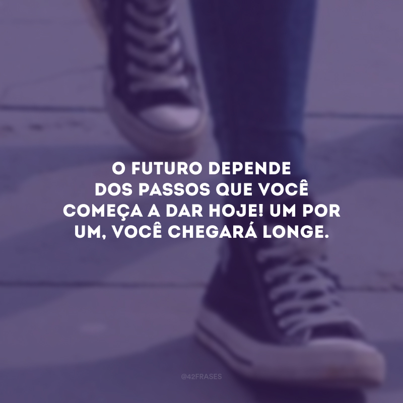 O futuro depende dos passos que você começa a dar hoje! Um por um, você chegará longe.