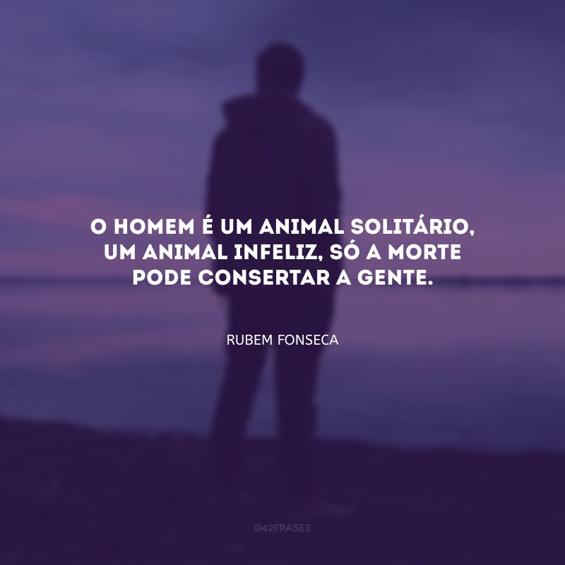 O homem é um animal solitário, um animal infeliz, só a morte pode consertar a gente.