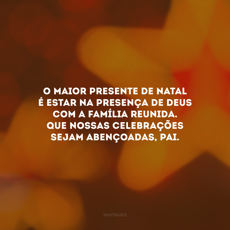 O maior presente de Natal é estar na presença de Deus com a família reunida. Que nossas celebrações sejam abençoadas, pai.