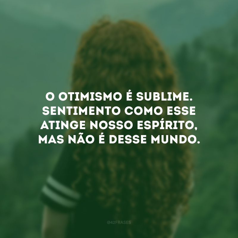 O otimismo é sublime. Sentimento como esse atinge nosso espírito, mas não é desse mundo.