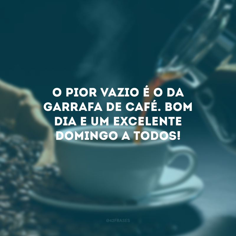 O pior vazio é o da garrafa de café. Bom dia e um excelente domingo a todos!