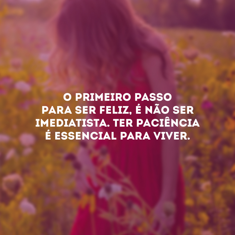 O primeiro passo para ser feliz, é não ser imediatista. Ter paciência é essencial para viver.