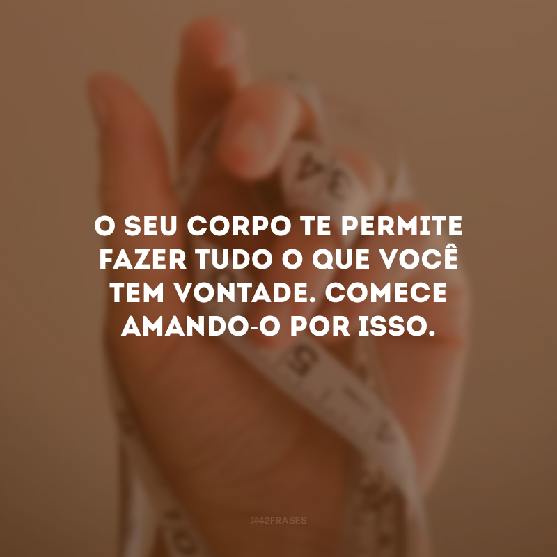 O seu corpo te permite fazer tudo o que você tem vontade. Comece amando-o por isso.