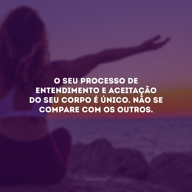 O seu processo de entendimento e aceitação do seu corpo é único. Não se compare com os outros.