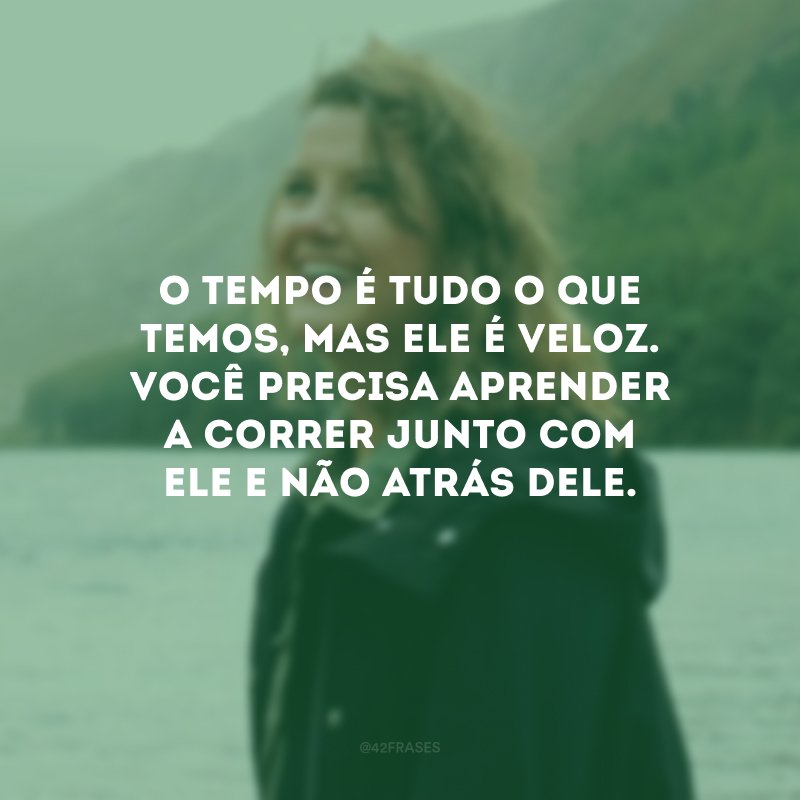 O tempo é tudo o que temos, mas ele é veloz. Você precisa aprender a correr junto com ele e não atrás dele.