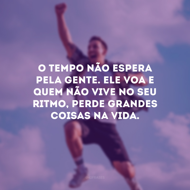 O tempo não espera pela gente. Ele voa e quem não vive no seu ritmo, perde grandes coisas na vida.