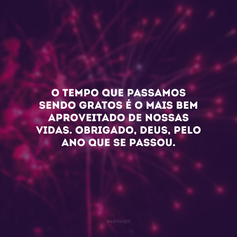 O tempo que passamos sendo gratos é o mais bem aproveitado de nossas vidas. Obrigado, Deus, pelo ano que se passou.