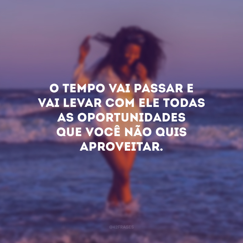 O tempo vai passar e vai levar com ele todas as oportunidades que você não quis aproveitar.