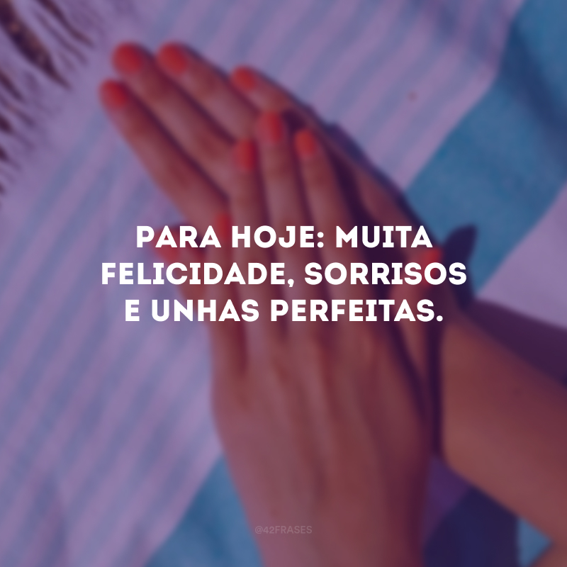 Para hoje: muita felicidade, sorrisos e unhas perfeitas.