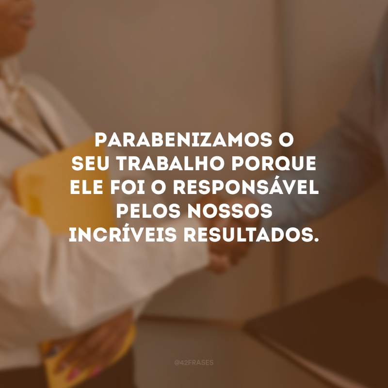 Parabenizamos o seu trabalho porque ele foi o responsável pelos nossos incríveis resultados.