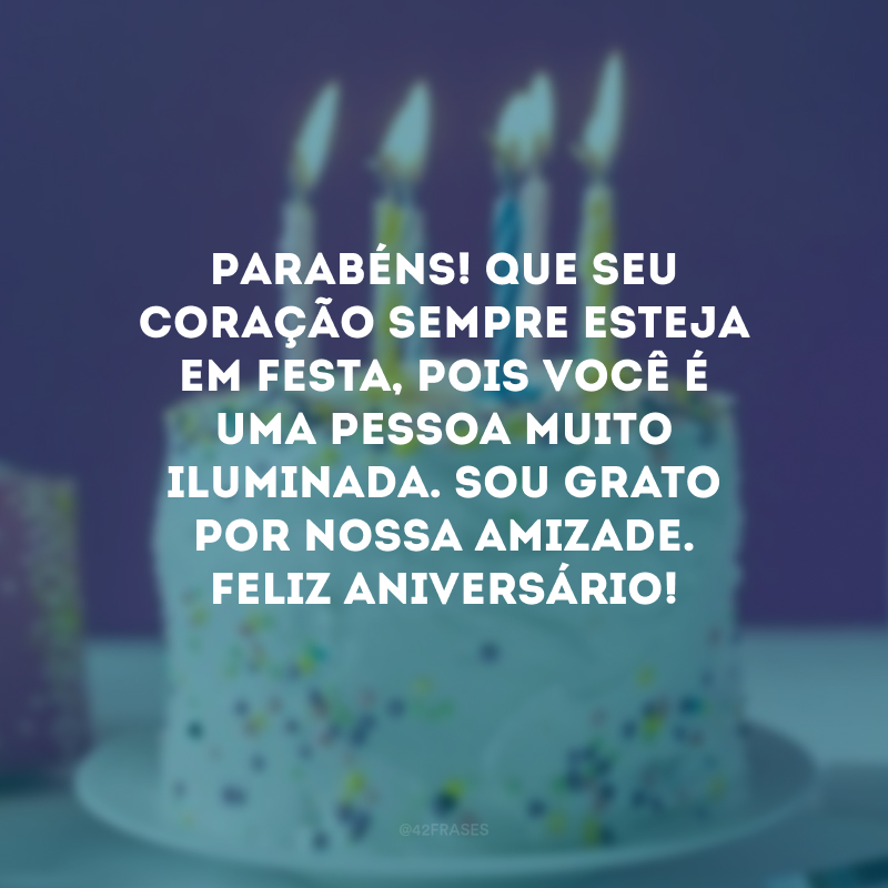 Parabéns! Que seu coração sempre esteja em festa, pois você é uma pessoa muito iluminada. Sou grato por nossa amizade. Feliz aniversário!