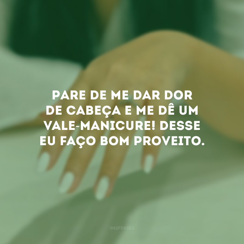 Pare de me dar dor de cabeça e me dê um vale-manicure! Desse eu faço bom proveito.